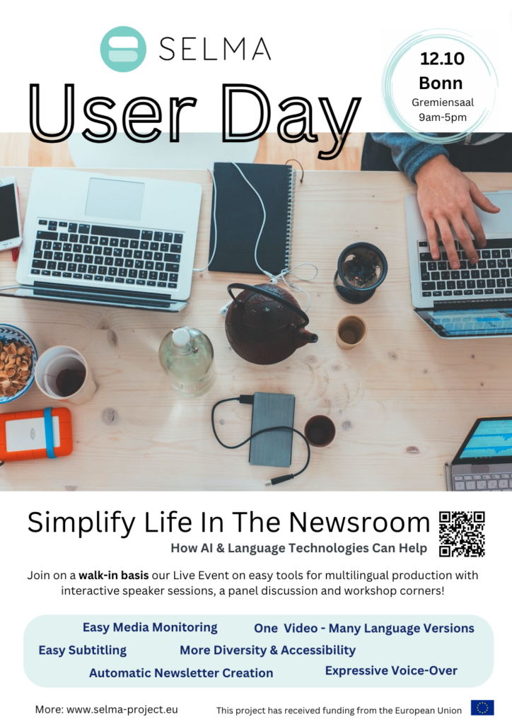 SELMA User Day Flyer (12.10.2022, Bonn Gremiensaal 9am-5pm) Image shows a desk with computers, coffee and snacks and a human hand typing something into the keyboard. Title: Simplify Life In The Newsroom. Join on a walk-in basis our Live Event on easy tools for multilingual production with interactive speaker sessions, a panel discussion and workshop corners! A couple of keywords: Easy Media Monitoring, One Video - Many Language Versions, Easy Subtitling, More Diversity & Accessibility, Automatic Newsletter Creation, Expressive Voice-Over, EU Project funded from European Union